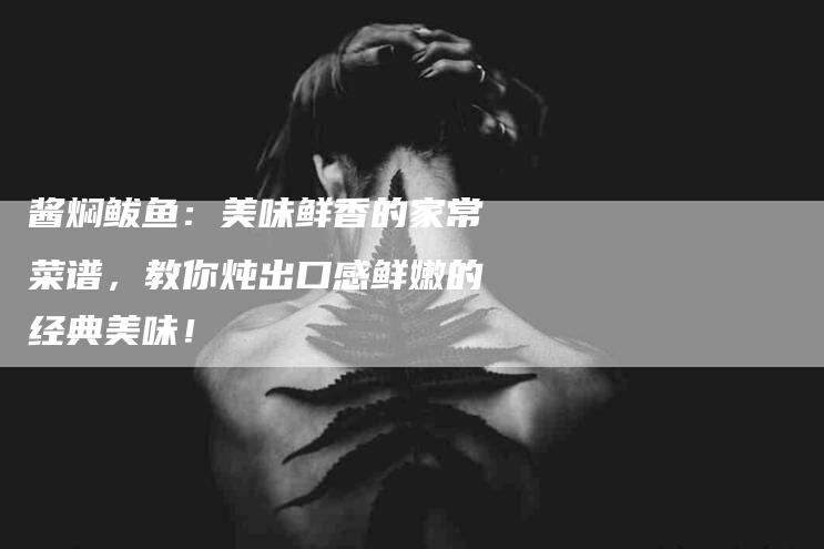 酱焖鲅鱼：美味鲜香的家常菜谱，教你炖出口感鲜嫩的经典美味！