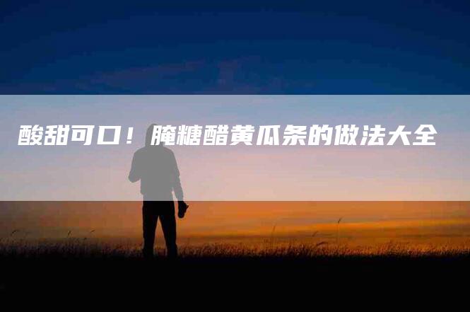 酸甜可口！腌糖醋黄瓜条的做法大全
