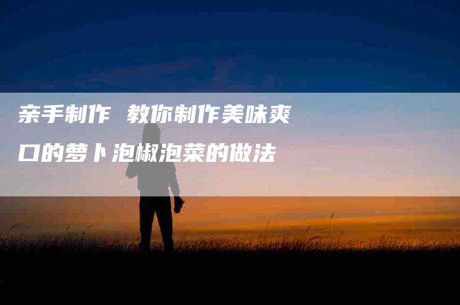 亲手制作 教你制作美味爽口的萝卜泡椒泡菜的做法-住家保姆月嫂服务_家政保洁钟点工家政服务_速上门月嫂网首页