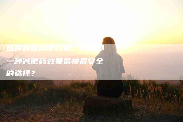 选择最佳减肥药物：找到哪一种减肥药效果最快最安全的选择？