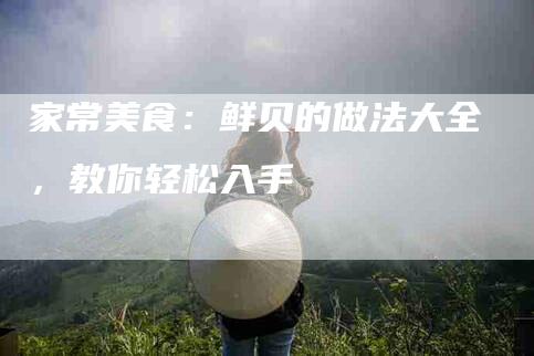 家常美食：鲜贝的做法大全，教你轻松入手-住家保姆月嫂服务_家政保洁钟点工家政服务_速上门月嫂网首页