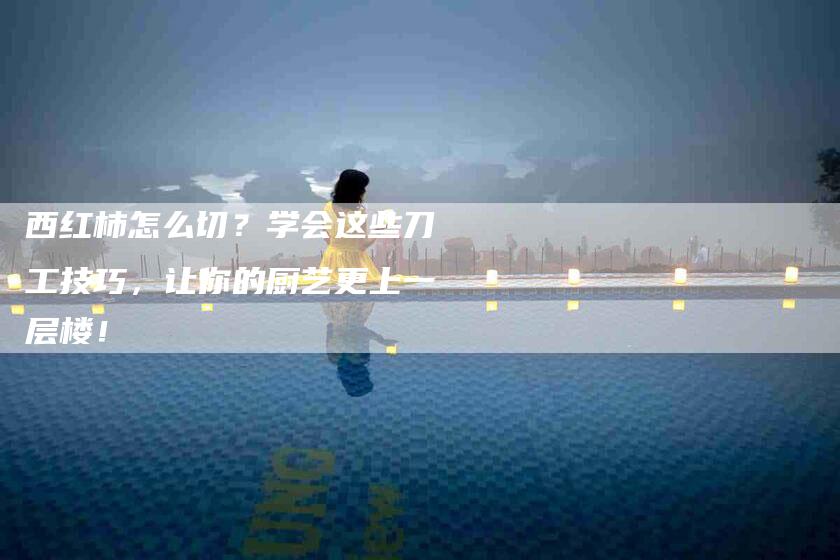 西红柿怎么切？学会这些刀工技巧，让你的厨艺更上一层楼！