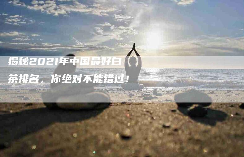 揭秘2021年中国最好白茶排名，你绝对不能错过！