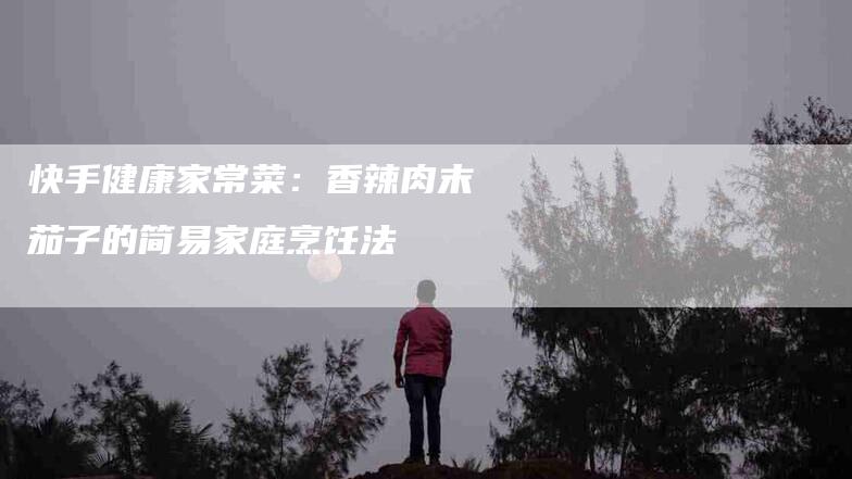 快手健康家常菜：香辣肉末茄子的简易家庭烹饪法-住家保姆月嫂服务_家政保洁钟点工家政服务_速上门月嫂网首页