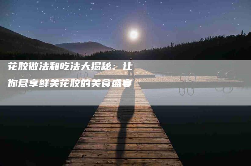 花胶做法和吃法大揭秘：让你尽享鲜美花胶的美食盛宴-住家保姆月嫂服务_家政保洁钟点工家政服务_速上门月嫂网首页
