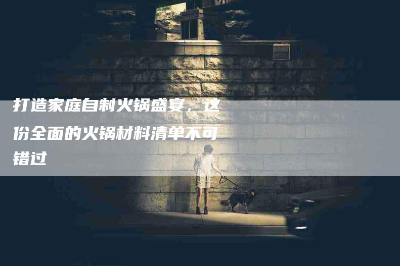 打造家庭自制火锅盛宴，这份全面的火锅材料清单不可错过-住家保姆月嫂服务_家政保洁钟点工家政服务_速上门月嫂网首页