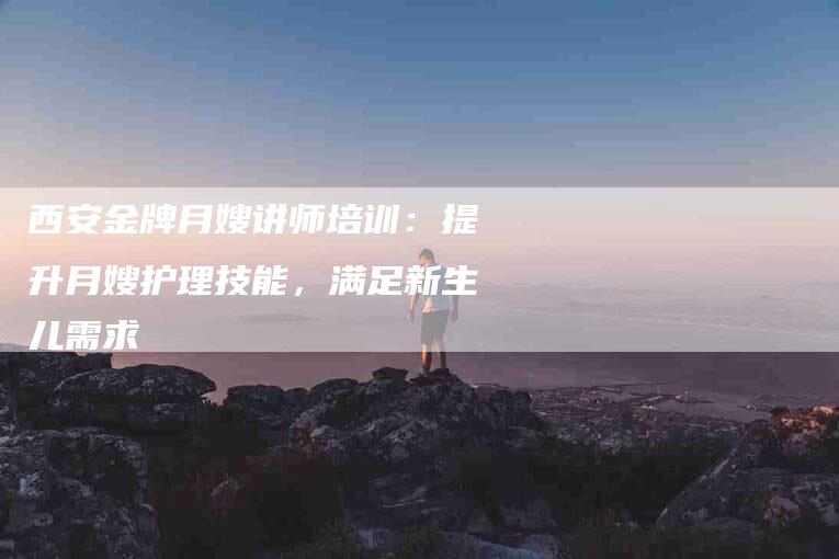 西安金牌月嫂讲师培训：提升月嫂护理技能，满足新生儿需求