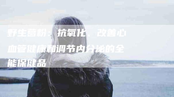野生葛粉：抗氧化、改善心血管健康和调节内分泌的全能保健品-住家保姆月嫂服务_家政保洁钟点工家政服务_速上门月嫂网首页