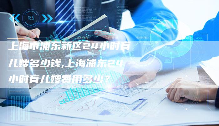 上海市浦东新区24小时育儿嫂多少钱,上海浦东24小时育儿嫂费用多少？