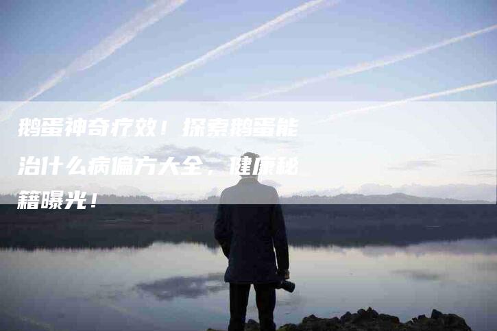 鹅蛋神奇疗效！探索鹅蛋能治什么病偏方大全，健康秘籍曝光！-住家保姆月嫂服务_家政保洁钟点工家政服务_速上门月嫂网首页