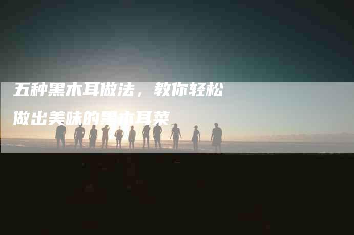 五种黑木耳做法，教你轻松做出美味的黑木耳菜