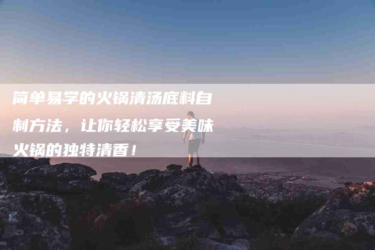 简单易学的火锅清汤底料自制方法，让你轻松享受美味火锅的独特清香！
