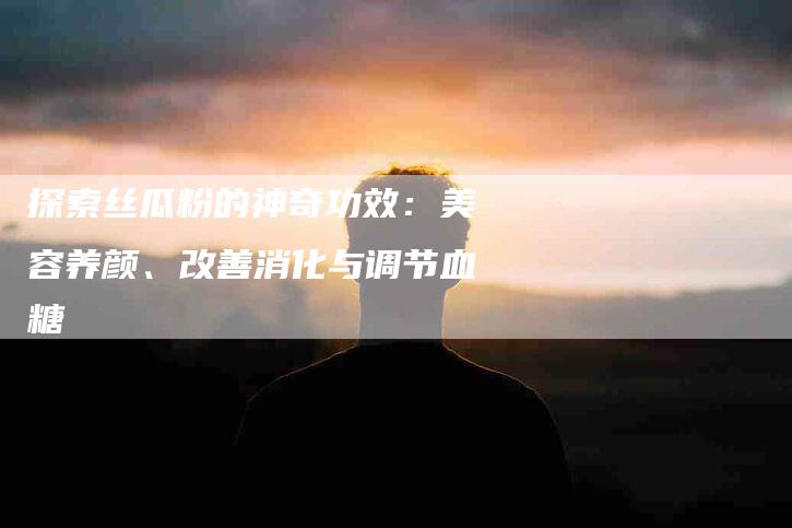 探索丝瓜粉的神奇功效：美容养颜、改善消化与调节血糖-住家保姆月嫂服务_家政保洁钟点工家政服务_速上门月嫂网首页