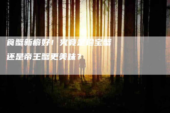 食蟹新癖好！究竟是珍宝蟹还是帝王蟹更美味？-住家保姆月嫂服务_家政保洁钟点工家政服务_速上门月嫂网首页
