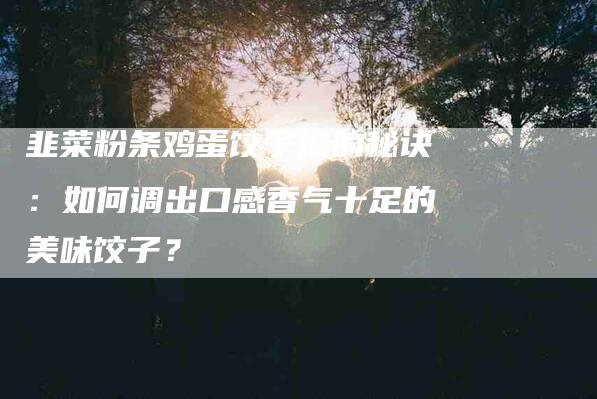 韭菜粉条鸡蛋饺子馅的秘诀：如何调出口感香气十足的美味饺子？-住家保姆月嫂服务_家政保洁钟点工家政服务_速上门月嫂网首页
