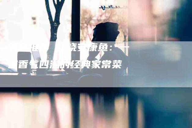 美食推荐 红烧安康鱼：一道香气四溢的经典家常菜-住家保姆月嫂服务_家政保洁钟点工家政服务_速上门月嫂网首页