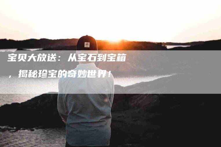 宝贝大放送：从宝石到宝箱，揭秘珍宝的奇妙世界！