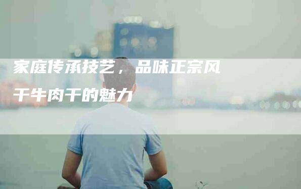 家庭传承技艺，品味正宗风干牛肉干的魅力-住家保姆月嫂服务_家政保洁钟点工家政服务_速上门月嫂网首页