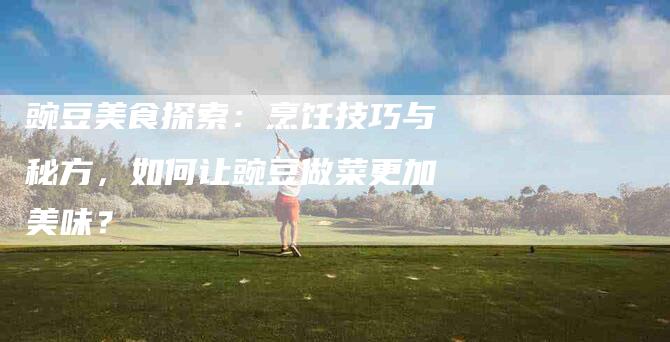 豌豆美食探索：烹饪技巧与秘方，如何让豌豆做菜更加美味？