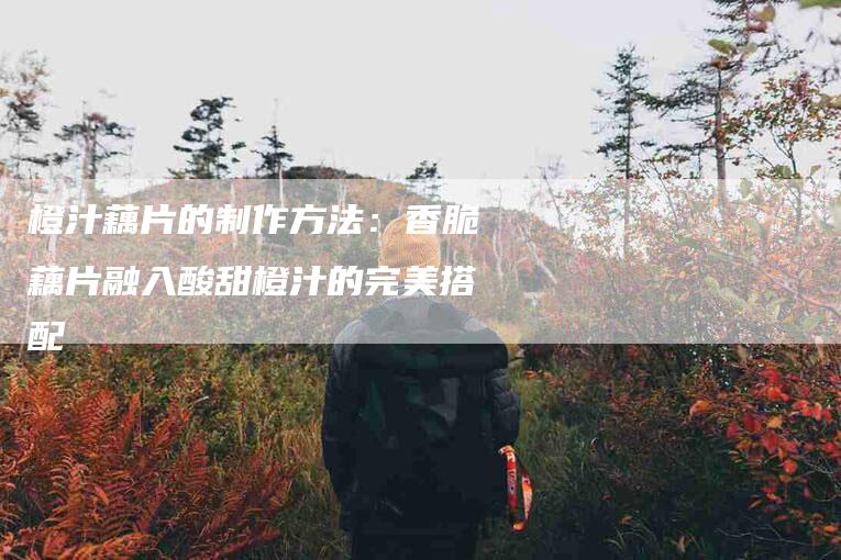 橙汁藕片的制作方法：香脆藕片融入酸甜橙汁的完美搭配-住家保姆月嫂服务_家政保洁钟点工家政服务_速上门月嫂网首页