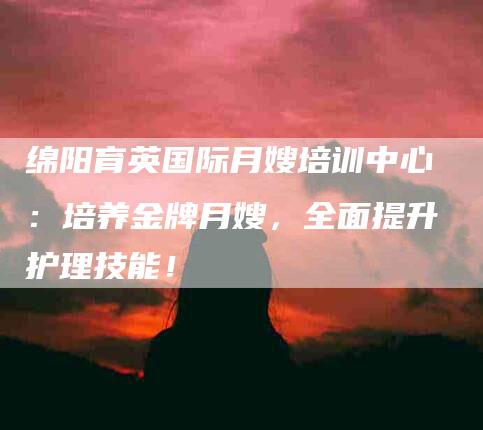 绵阳育英国际月嫂培训中心：培养金牌月嫂，全面提升护理技能！