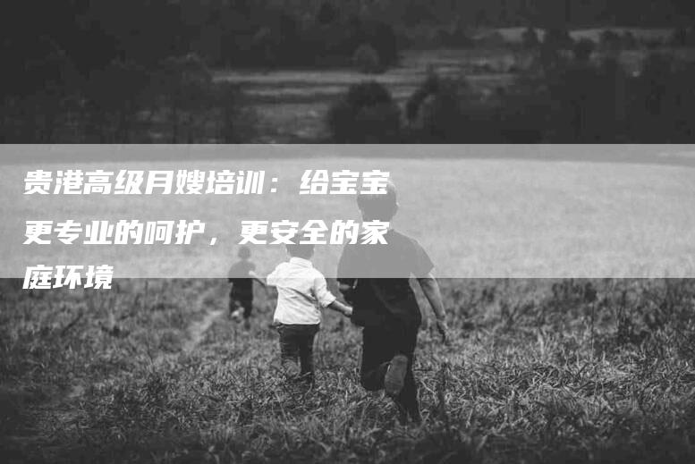 贵港高级月嫂培训:给宝宝更专业的呵护,更安全的家庭环境-住家保姆月嫂服务_家政保洁钟点工家政服务_速上门月嫂网首页