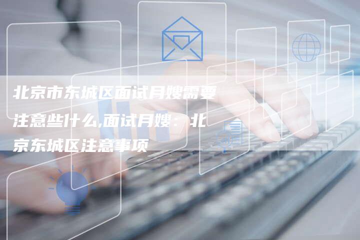 北京市东城区面试月嫂需要注意些什么,面试月嫂：北京东城区注意事项-住家保姆月嫂服务_家政保洁钟点工家政服务_速上门月嫂网首页