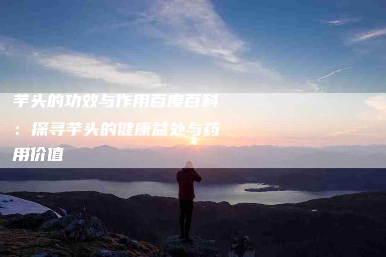 芋头的功效与作用百度百科：探寻芋头的健康益处与药用价值-住家保姆月嫂服务_家政保洁钟点工家政服务_速上门月嫂网首页
