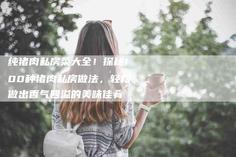 纯猪肉私房菜大全！探秘100种猪肉私房做法，轻松做出香气四溢的美味佳肴-住家保姆月嫂服务_家政保洁钟点工家政服务_速上门月嫂网首页