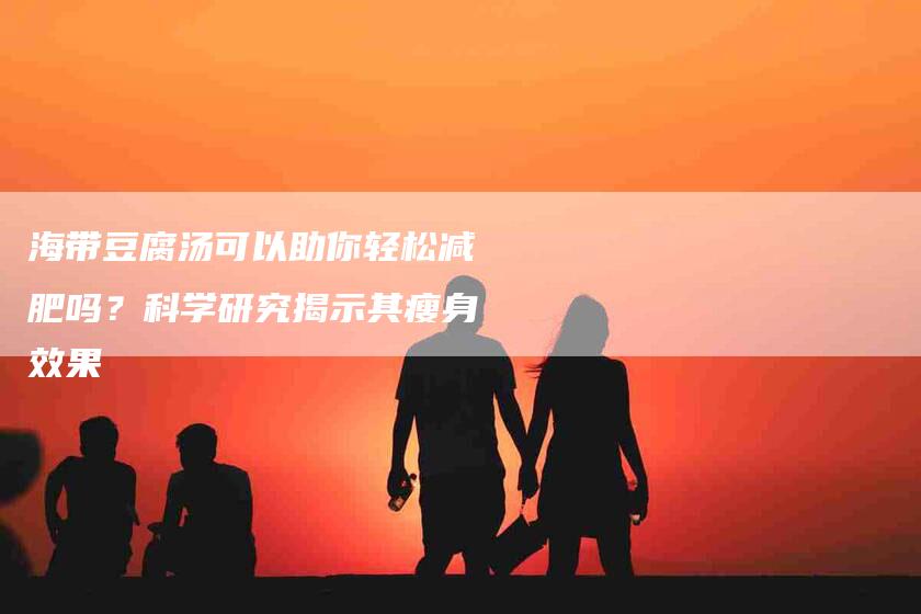 海带豆腐汤可以助你轻松减肥吗？科学研究揭示其瘦身效果-住家保姆月嫂服务_家政保洁钟点工家政服务_速上门月嫂网首页
