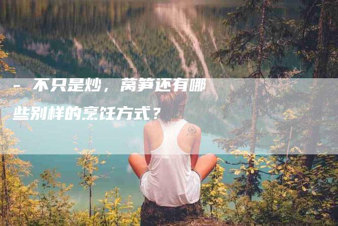 - 不只是炒，莴笋还有哪些别样的烹饪方式？-住家保姆月嫂服务_家政保洁钟点工家政服务_速上门月嫂网首页