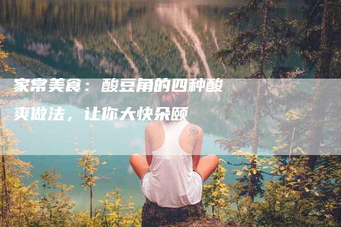 家常美食：酸豆角的四种酸爽做法，让你大快朵颐-住家保姆月嫂服务_家政保洁钟点工家政服务_速上门月嫂网首页
