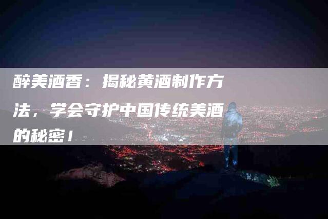 醉美酒香：揭秘黄酒制作方法，学会守护中国传统美酒的秘密！-住家保姆月嫂服务_家政保洁钟点工家政服务_速上门月嫂网首页