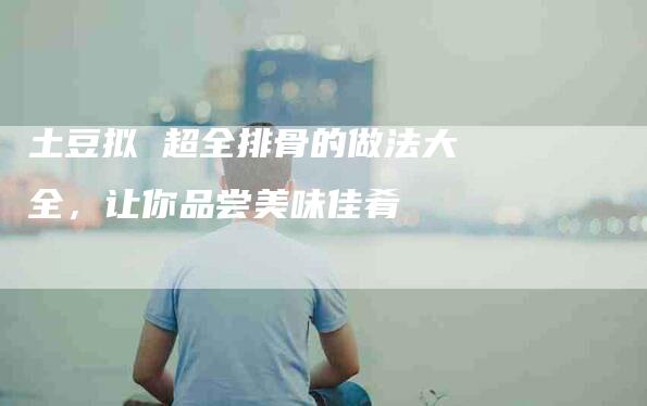 土豆拟 超全排骨的做法大全，让你品尝美味佳肴