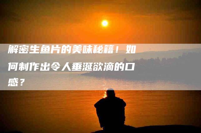 解密生鱼片的美味秘籍！如何制作出令人垂涎欲滴的口感？-住家保姆月嫂服务_家政保洁钟点工家政服务_速上门月嫂网首页
