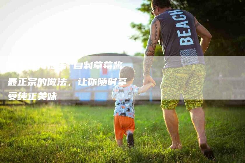 独家秘方揭密 自制草莓酱最正宗的做法，让你随时享受纯正美味-住家保姆月嫂服务_家政保洁钟点工家政服务_速上门月嫂网首页