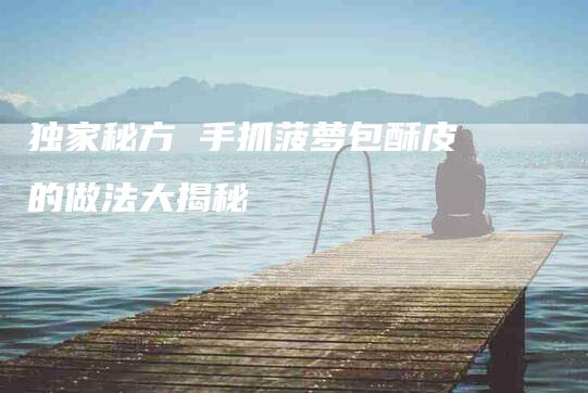 独家秘方 手抓菠萝包酥皮的做法大揭秘