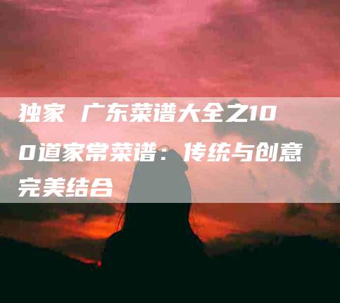 独家 广东菜谱大全之100道家常菜谱：传统与创意完美结合