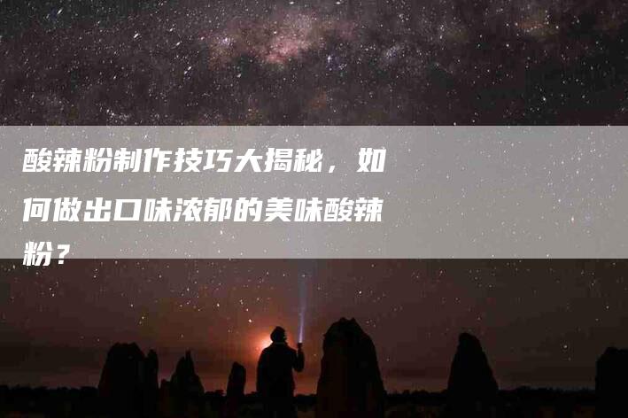 酸辣粉制作技巧大揭秘，如何做出口味浓郁的美味酸辣粉？-住家保姆月嫂服务_家政保洁钟点工家政服务_速上门月嫂网首页