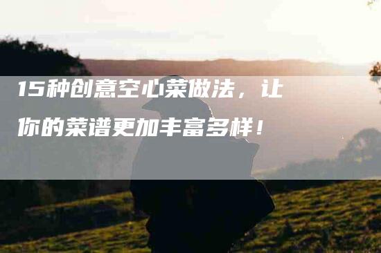 15种创意空心菜做法，让你的菜谱更加丰富多样！-住家保姆月嫂服务_家政保洁钟点工家政服务_速上门月嫂网首页