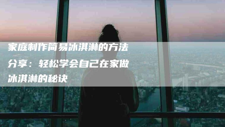 家庭制作简易冰淇淋的方法分享：轻松学会自己在家做冰淇淋的秘诀-住家保姆月嫂服务_家政保洁钟点工家政服务_速上门月嫂网首页
