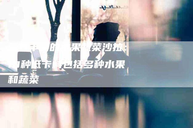 营养丰富的水果蔬菜沙拉：10种低卡料包括多种水果和蔬菜-住家保姆月嫂服务_家政保洁钟点工家政服务_速上门月嫂网首页