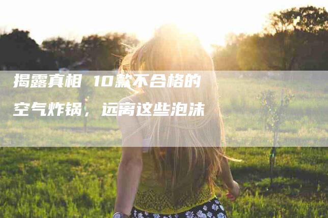 揭露真相 10款不合格的空气炸锅，远离这些泡沫-住家保姆月嫂服务_家政保洁钟点工家政服务_速上门月嫂网首页