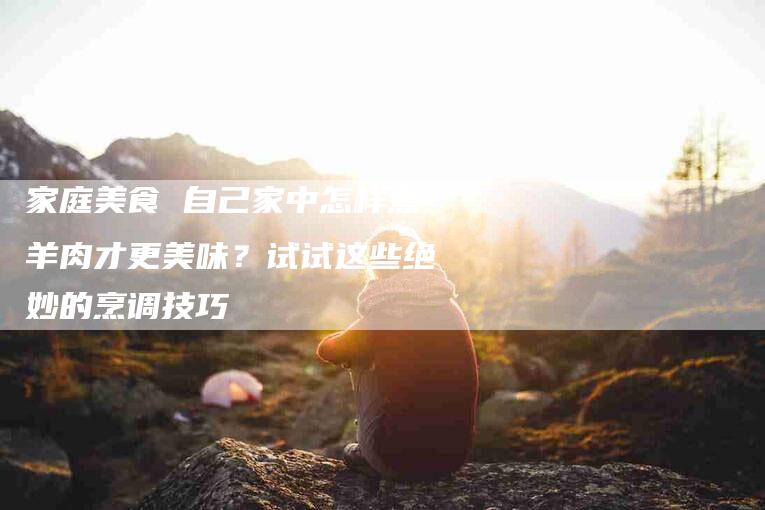 家庭美食 自己家中怎样煮羊肉才更美味？试试这些绝妙的烹调技巧