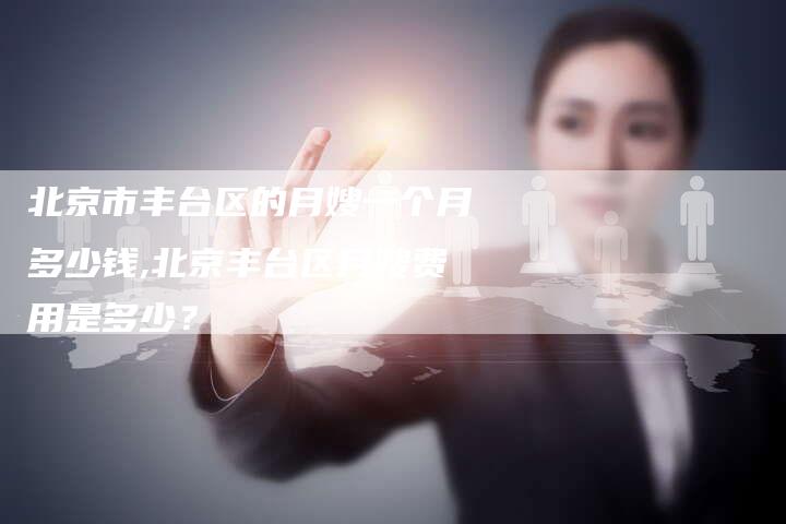 北京市丰台区的月嫂一个月多少钱,北京丰台区月嫂费用是多少？-住家保姆月嫂服务_家政保洁钟点工家政服务_速上门月嫂网首页