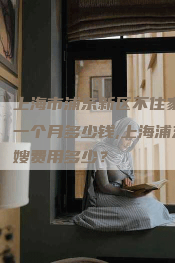 上海市浦东新区不住家月嫂一个月多少钱,上海浦东月嫂费用多少？-住家保姆月嫂服务_家政保洁钟点工家政服务_速上门月嫂网首页