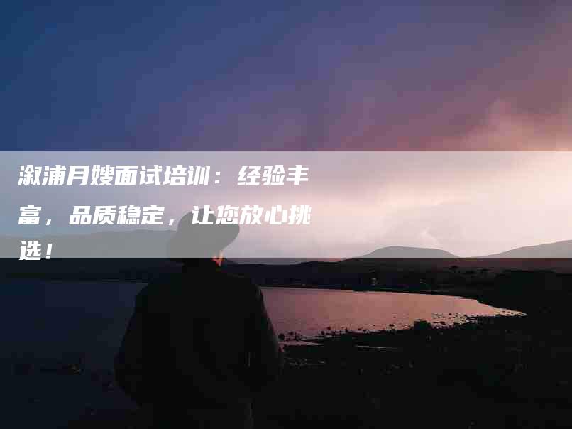 溆浦月嫂面试培训：经验丰富，品质稳定，让您放心挑选！