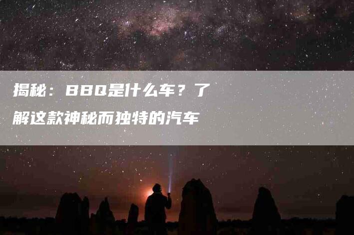 揭秘：BBQ是什么车？了解这款神秘而独特的汽车