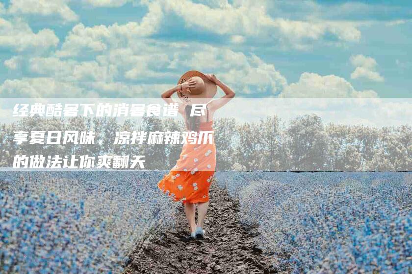 经典酷暑下的消暑食谱 尽享夏日风味，凉拌麻辣鸡爪的做法让你爽翻天
