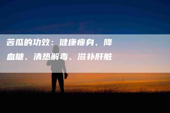 苦瓜的功效：健康瘦身、降血糖、清热解毒、滋补肝脏-住家保姆月嫂服务_家政保洁钟点工家政服务_速上门月嫂网首页